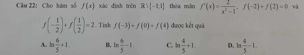 Cho hàm số f(x) xác định trên R  -1;1 thỏa mãn f'(x)= 2/x^2-1 , f(-2)+f(2)=0 và
f(- 1/2 )+f( 1/2 )=2. Tính f(-3)+f(0)+f(4) được kết quả
A. ln  6/5 +1. ln  6/5 -1. ln  4/5 +1. D. ln  4/5 -1. 
B.
C.