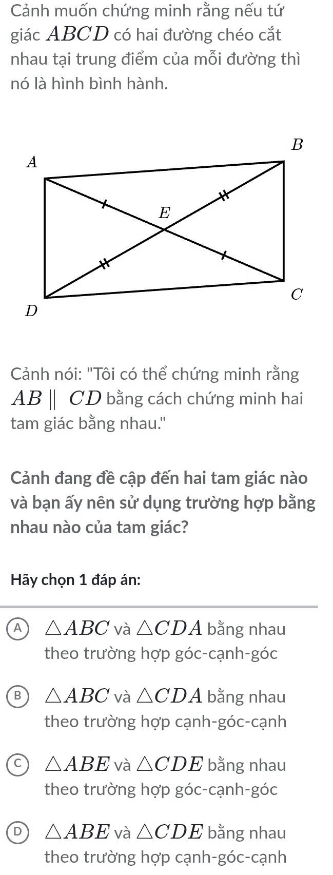 Cảnh muốn chứng minh rằng nếu tứ
giác ABCD có hai đường chéo cắt
nhau tại trung điểm của mỗi đường thì
nó là hình bình hành.
Cảnh nói: "Tôi có thể chứng minh rằng
ABparallel CD bằng cách chứng minh hai
tam giác bằng nhau."
Cảnh đang đề cập đến hai tam giác nào
và bạn ấy nên sử dụng trường hợp bằng
nhau nào của tam giác?
Hãy chọn 1 đáp án:
A △ ABC và △ CDA bằng nhau
theo trường hợp góc-cạnh-góc
B △ ABC và △ CDA bằng nhau
theo trường hợp cạnh-góc-cạnh
△ ABE và △ CDE bằng nhau
theo trường hợp góc-cạnh-góc
D △ ABE và △ CDE bằng nhau
theo trường hợp cạnh-góc-cạnh