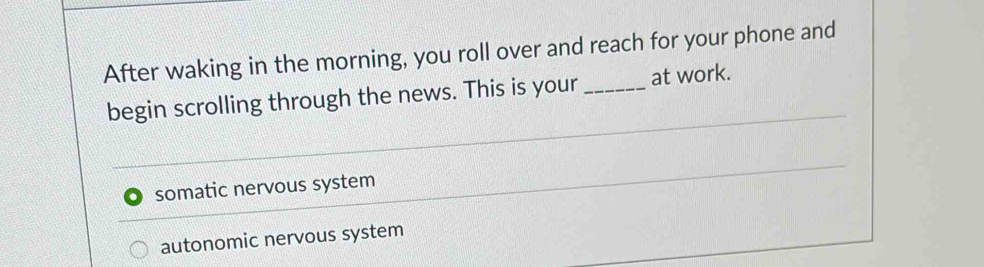 After waking in the morning, you roll over and reach for your phone and
begin scrolling through the news. This is your _at work.
somatic nervous system
autonomic nervous system