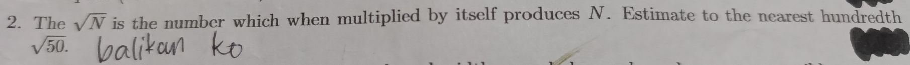 The sqrt(N) is the number which when multiplied by itself produces N. Estimate to the nearest hundredth
sqrt(50).