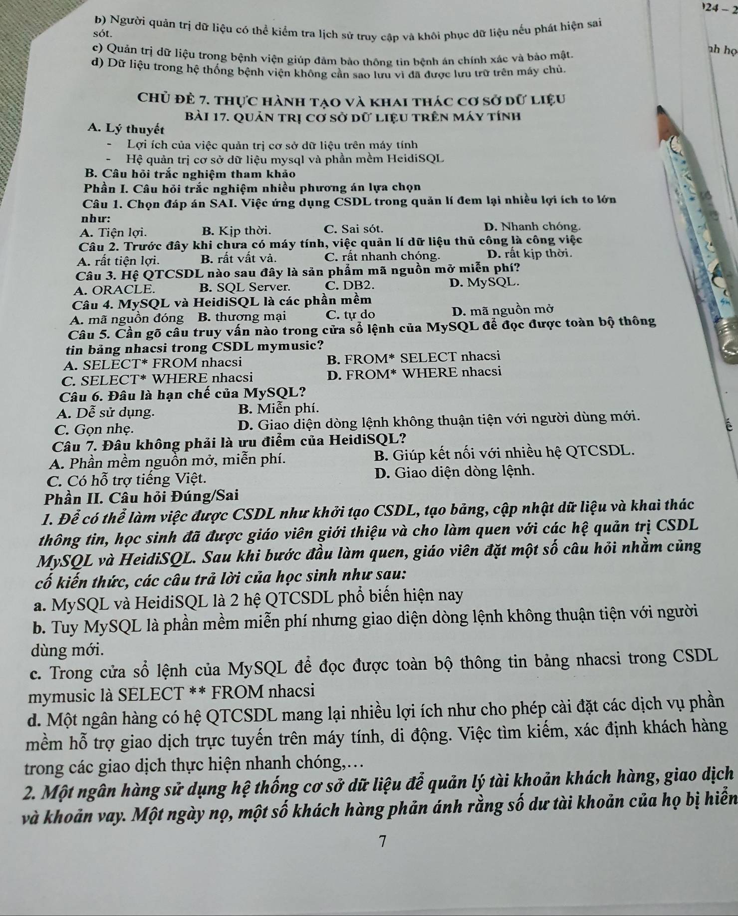 24-2
b) Người quản trị dữ liệu có thể kiểm tra lịch sử truy cập và khôi phục dữ liệu nếu phát hiện sai
sót.
c) Quản trị dữ liệu trong bệnh viện giúp đảm bảo thông tin bệnh án chính xác và bảo mật.
ah họ
d) Dữ liệu trong hệ thống bệnh viện không cần sao lưu vì đã được lưu trữ trên máy chủ.
Chủ đè 7. thực hành tạo và khai thác cơ sở dữ liệu
Bài 17. QUản trị cơ sở dữ liệu trên máy tính
A. Lý thuyết
Lợi ích của việc quản trị cơ sở dữ liệu trên máy tính
Hệ quản trị cơ sở dữ liệu mysql và phần mềm HeidiSQL
B. Câu hỏi trắc nghiệm tham khảo
Phần I. Câu hỏi trắc nghiệm nhiều phương án lựa chọn
Câu 1. Chọn đáp án SAI. Việc ứng dụng CSDL trong quản lí đem lại nhiều lợi ích to lớn
như:
A. Tiện lợi. B. Kịp thời. C. Sai sót. D. Nhanh chóng.
Câu 2. Trước đây khi chưa có máy tính, việc quản lí dữ liệu thủ công là công việc
A. rất tiện lợi. B. rất vất vả. C. rất nhanh chóng. D. rất kịp thời.
Câu 3. Hệ QTCSDL nào sau đây là sản phẩm mã nguồn mở miễn phí?
A. ORACLE. B. SQL Server. C. DB2. D. MySQL.
Câu 4. MySQL và HeidiSQL là các phần mềm
A. mã nguồn đóng B. thương mại C. tự do D. mã nguồn mở
Câu 5. Cần gõ câu truy vấn nào trong cửa số lệnh của MySQL để đọc được toàn bộ thông
tin bảng nhacsi trong CSDL mymusic?
A. SELECT* FROM nhacsi B. FROM* SELECT nhacsi
C. SELECT* WHERE nhacsi D. FROM* WHERE nhacsi
Câu 6. Đâu là hạn chế của MySQL?
A. Dễ sử dụng. B. Miễn phí.
C. Gọn nhẹ. D. Giao diện dòng lệnh không thuận tiện với người dùng mới.
A 
Câu 7. Đâu không phải là ưu điểm của HeidiSQL?
A. Phần mềm nguồn mở, miễn phí. B. Giúp kết nối với nhiều hệ QTCSDL.
C. Có hỗ trợ tiếng Việt. D. Giao diện dòng lệnh.
Phần II. Câu hỏi Đúng/Sai
1. Để có thể làm việc được CSDL như khởi tạo CSDL, tạo bảng, cập nhật dữ liệu và khai thác
thông tin, học sinh đã được giáo viên giới thiệu và cho làm quen với các hệ quản trị CSDL
MySQL và HeidiSQL. Sau khi bước đầu làm quen, giáo viên đặt một số câu hỏi nhằm củng
cố kiến thức, các câu trả lời của học sinh như sau:
a. MySQL và HeidiSQL là 2 hệ QTCSDL phổ biến hiện nay
b. Tuy MySQL là phần mềm miễn phí nhưng giao diện dòng lệnh không thuận tiện với người
dùng mới.
c. Trong cửa sổ lệnh của MySQL để đọc được toàn bộ thông tin bảng nhacsi trong CSDL
mymusic là SELECT ** FROM nhacsi
d. Một ngân hàng có hệ QTCSDL mang lại nhiều lợi ích như cho phép cài đặt các dịch vụ phần
mềm hỗ trợ giao dịch trực tuyến trên máy tính, di động. Việc tìm kiếm, xác định khách hàng
trong các giao dịch thực hiện nhanh chóng,…
2. Một ngân hàng sử dụng hệ thống cơ sở dữ liệu đễ quản lý tài khoản khách hàng, giao dịch
và khoản vay. Một ngày nọ, một số khách hàng phản ánh rằng số dư tài khoản của họ bị hiển
7