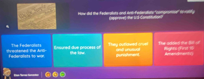 We the Teople
Amde s
How did the Federalists and Anti-Federalists "compromise" to ratify
(approve) the U.S Constitution?
The Federalists The added the Bill of
threatened the Anti- Ensured due process of They outlawed cruel and unusual Rights (First 10
the law.
Federalists to war. punishment. Amendments)
Elian Torrez Ganzalez