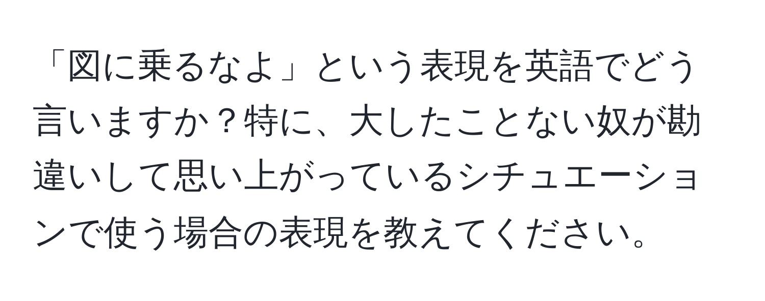 「図に乗るなよ」という表現を英語でどう言いますか？特に、大したことない奴が勘違いして思い上がっているシチュエーションで使う場合の表現を教えてください。