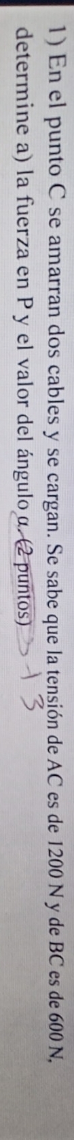 En el punto C se amarran dos cables y se cargan. Se sabe que la tensión de AC es de 1200 N y de BC es de 600 N, 
determine a) la fuerza en P y el valor del ánguloα. (2 puntos)