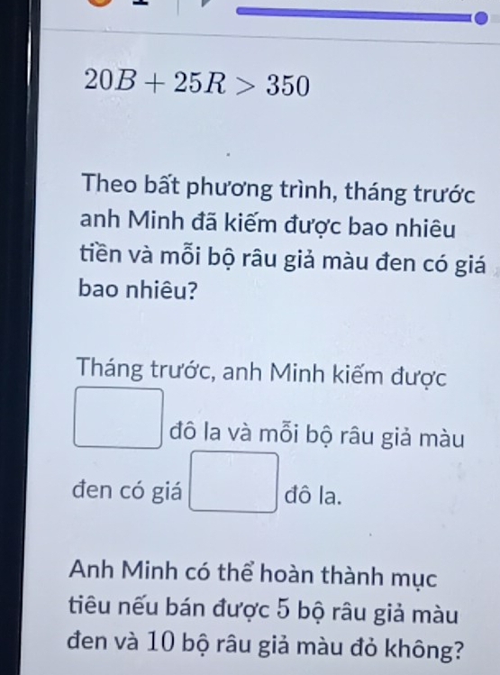 20B+25R>350
Theo bất phương trình, tháng trước 
anh Minh đã kiếm được bao nhiêu 
tiền và mỗi bộ râu giả màu đen có giá 
bao nhiêu? 
Tháng trước, anh Minh kiếm được 
đô la và mỗi bộ râu giả màu 
đen có giá đô la. 
Anh Minh có thể hoàn thành mục 
tiêu nếu bán được 5 bộ râu giả màu 
đen và 10 bộ râu giả màu đỏ không?