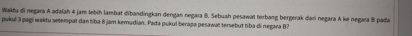 Waktu di negara A adalah 4 jam lebih lambat dibandingkan dengan negara B. Sebuah pesawat terbang bergerak dari negara A ke negara B pada 
pukul 3 pagi waktu setempat dan tiba 8 jam kemudian. Pada pukul berapa pesawat tersebut tiba di negara B?