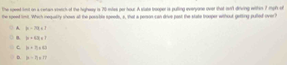 The speed limit on a certain stretch of the highway is 70 miles per hour. A state trooper is pulling everyone over that isn't driving within 7 mph of
the speed timit. Which inequality shows all the possible speeds, s, that a person can drive past the state trooper without getting pulled over?
A. |s-70|≤ 7
B. |s+63|≤ 7
C. |s+7|≤ 63
D. |a-7|=77