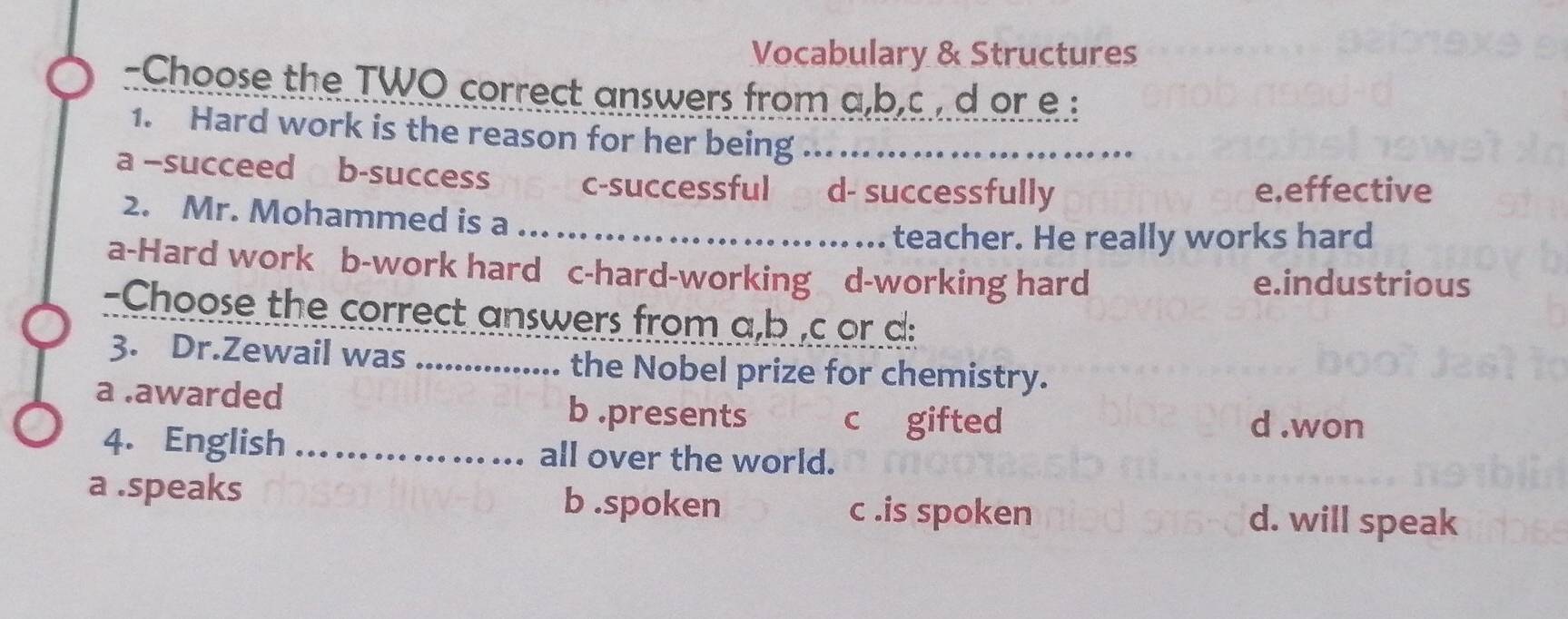 Vocabulary & Structures
-Choose the TWO correct answers from a,b.c , d or e :
1. Hard work is the reason for her being ._
a -succeed b-success c-successful d- successfully
e.effective
2. Mr. Mohammed is a ... ... ...
teacher. He really works hard
a-Hard work b-work hard c-hard-working d-working hard
e.industrious
-Choose the correct answers from a,b ,c or d:
3. Dr.Zewail was _the Nobel prize for chemistry.
a .awarded b .presents c gifted
d .won
4. English _all over the world.
a .speaks b .spoken c .is spoken d. will speak