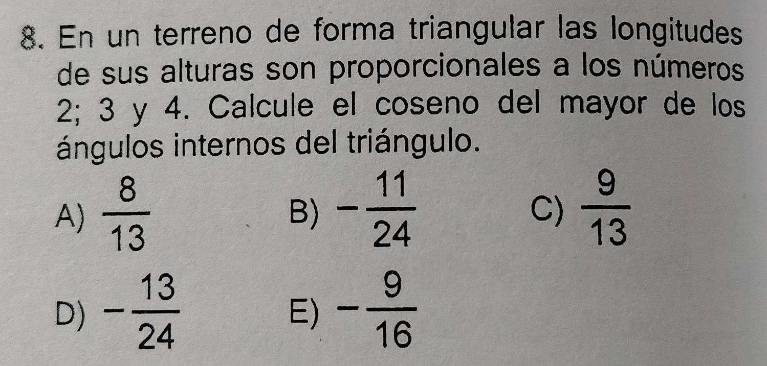 En un terreno de forma triangular las longitudes
de sus alturas son proporcionales a los números
2; 3 y 4. Calcule el coseno del mayor de los
ángulos internos del triángulo.
A)  8/13 
B) - 11/24   9/13 
C)
D) - 13/24  - 9/16 
E)