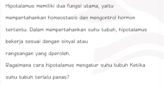 Hipotalamus memiliki dua fungsi utama, yaitu 
mempertahankan homeostasis dan mengontrol hormon 
tertentu. Dalam mempertahankan suhu tubuh, hipotalamus 
bekerja sesuai dengan sinyal atau 
rangsangan yang dperoleh. 
Bagaimana cara hipotalamus mengatur suhu tubuh Ketika 
suhu tubuh terlalu panas?