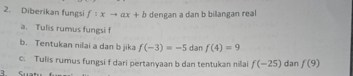 Diberikan fungsi f:xto ax+b dengan a dan b bilangan real 
a. Tulis rumus fungsi f
b. Tentukan nilai a dan b jika f(-3)=-5 dan f(4)=9
c. Tulis rumus fungsi f dari pertanyaan b dan tentukan nilai f(-25) dan f(9)
B Suatı