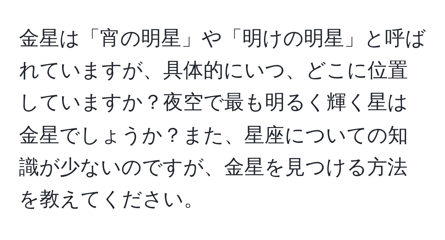 金星は「宵の明星」や「明けの明星」と呼ばれていますが、具体的にいつ、どこに位置していますか？夜空で最も明るく輝く星は金星でしょうか？また、星座についての知識が少ないのですが、金星を見つける方法を教えてください。