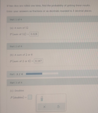 II two dice are rolled one time, find the probability of getting these results. 
Enter your answers as fractions or as decimals rounded to 3 decimal places. 
Part 1 or 4
(a) A sum of 12
P(sum of 12) = 0.028
Part 2 of 4 
(b) A sum of 2 or 6
P(sum of 2 or 6) =| 0.167
Part: 2 / 4 
Part 3 of 4 
(c) Doubles
P(don bles) =□  □ /□   
×