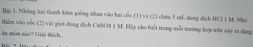 Nhúng hai thanh kẽm giống nhau vào hai cốc (1) và (2) chứa 5 mL dung dịch HCl 1 M. Nhỏ 
thêm vào cốc (2) vài giọt dung dịch CuSO4 1 M. Hãy cho biết trong mỗi trường hợp trên xảy ra dạng 
ăn mòn nào? Giải thích. 
Rài