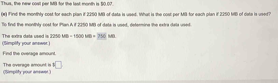 Thus, the new cost per MB for the last month is $0.07. 
(e) Find the monthly cost for each plan if 2250 MB of data is used. What is the cost per MB for each plan if 2250 MB of data is used? 
To find the monthly cost for Plan A if 2250 MB of data is used, determine the extra data used. 
The extra data used is 2250MB-1500MB=750MB. 
(Simplify your answer.) 
Find the overage amount. 
The overage amount is $□. 
(Simplify your answer.)