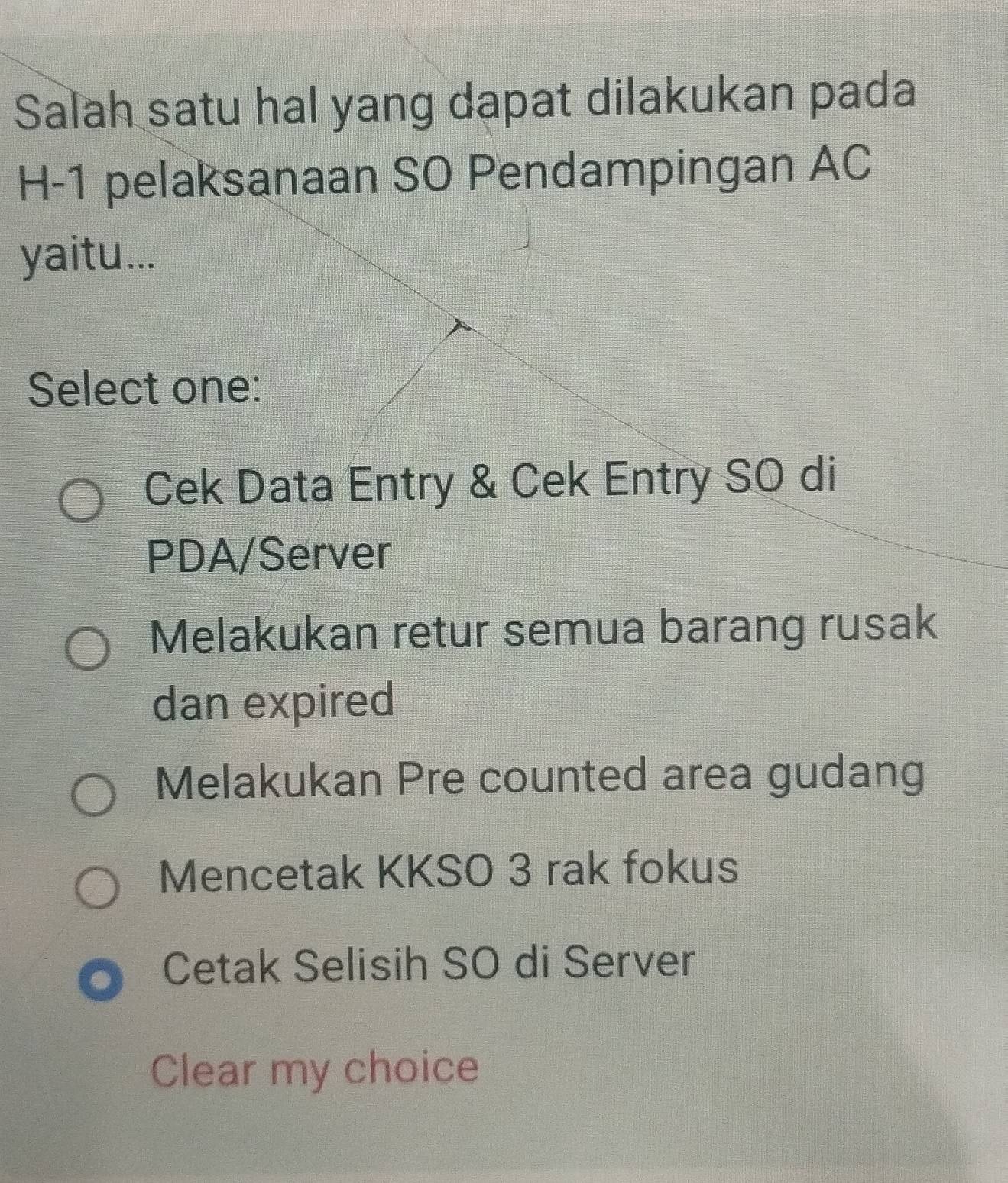 Salah satu hal yang dapat dilakukan pada
H-1 pelaksanaan SO Pendampingan AC
yaitu...
Select one:
Cek Data Entry & Cek Entry SO di
PDA/Server
Melakukan retur semua barang rusak
dan expired
Melakukan Pre counted area gudang
Mencetak KKSO 3 rak fokus
Cetak Selisih SO di Server
Clear my choice