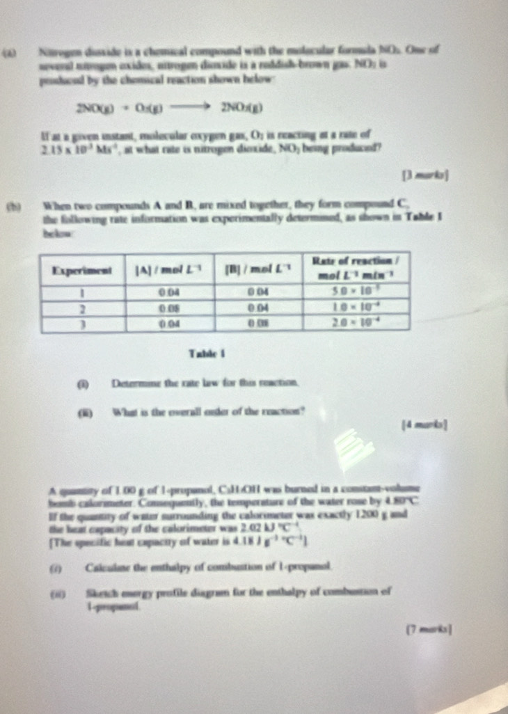 Nirogen disside is a chemical compound with the molacular formuda bO.. One of
neveral nírogen exides, nitrogen disxide is a roddish-brown gas. NO: is
prshiood by the chonsical reaction shown helow
2NO(g)+O_2(g)to 2NO_2(g)
If at a given instant, molecular exygen gas,O_1 is reacting at a rate of
2.15* 10^3Ms^(-2) , at what rate is nitrogen dioxide, NO_1 being produced?
[3 murks]
(b) When two compounds A and B. are mixed together, they form compound C.
the following rate information was experimentally determined, as shown in Table I
bekow
Table i
(i) Determme the rate law for this reaction.
(ii) What is the overall onder of the reaction?
[4 marks]
A quantty of 100 g of 1-propanol, C₃HOH was burned in a constant-volume
bomb calormeter. Conseguently, the temperature of the water rose by 80°C
lf the quantity of water surrounding the calorimeter was exactly 1200 g and
the heat eapacity of the calorimeter was 2.02kJ°C^(-1)
[The specific heut capactty of water is 4.18Js^((-1)°C^-1)]
(7) Calculme the enthalpy of combustion of 1-propanal.
(ii) Sketch enorgy profile diagram for the enthalpy of combussion of
1-propaned
[7 marks]