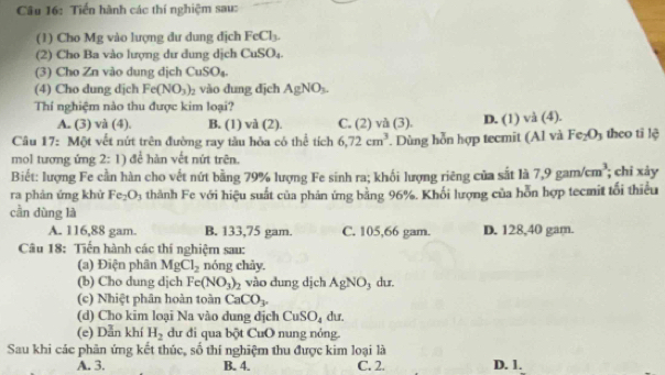 Tiến hành các thí nghiệm sau:
(1) Cho Mg vào lượng dư dung dịch FeCl_3.
(2) Cho Ba vào lượng dư dung dịch CuSO_4.
(3) Cho Zn vào dung dịch CuSO_4.
(4) Cho dung dịch Fe(NO_3)_2 vào dung djch AgNO_3.
Thí nghiệm nào thu được kim loại?
A. (3) và (4). B. (1) và (2). C. (2) và (3). D. (1)
Fe_2O_3
Câu 17: Một vết nứt trên đường ray tàu hỏa có thể tích 6,72cm^3. Dùng hỗn hợp tecmit (Al và và (4). theo tī lệ
mol tượng ứng 2: 1) để hàn vết nứt trên.
Biết: lượng Fe cần hàn cho vết nứt bằng 79% lượng Fe sinh ra; khối lượng riêng của sắt là 7,9gam/cm^3; chi xảy
ra phản ứng khử Fe_2O_3 thành Fe với hiệu suất của phản ứng bằng 96%. Khối lượng của hỗn hợp tecmit tối thiểu
cần dùng là
A. 116,88 gam. B. 133,75 gam. C. 105,66 gam. D. 128,40 gam.
Câu 18: Tiến hành các thí nghiệm sau:
(a) Điện phân MgCl_2 nóng chảy.
(b) Cho dung djch Fe(NO_3)_2 vào dung dịch AgNO_3 dur.
(c) Nhiệt phân hoàn toàn CaCO_3.
(d) Cho kim loại Na vào dung dịch CuSO_4 dur.
(e) Dẫn khí H_2 dư đi qua bột CuO nung nóng.
Sau khi các phân ứng kết thúc, số thí nghiệm thu được kim loại là
A. 3. B. 4. C. 2. D. 1.