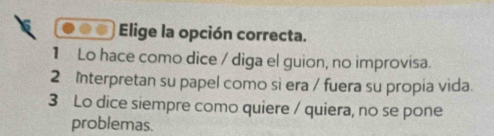 Elige la opción correcta.
1 Lo hace como dice / diga el guion, no improvisa.
2 Interpretan su papel como si era / fuera su propia vida.
3 Lo dice siempre como quiere / quiera, no se pone
problemas.