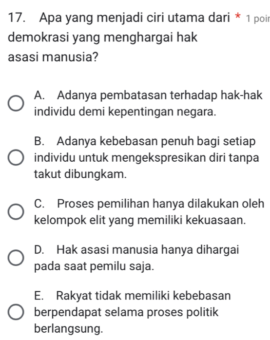 Apa yang menjadi ciri utama dari * 1 poir
demokrasi yang menghargai hak
asasi manusia?
A. Adanya pembatasan terhadap hak-hak
individu demi kepentingan negara.
B. Adanya kebebasan penuh bagi setiap
individu untuk mengekspresikan diri tanpa
takut dibungkam.
C. Proses pemilihan hanya dilakukan oleh
kelompok elit yang memiliki kekuasaan.
D. Hak asasi manusia hanya dihargai
pada saat pemilu saja.
E. Rakyat tidak memiliki kebebasan
berpendapat selama proses politik
berlangsung.