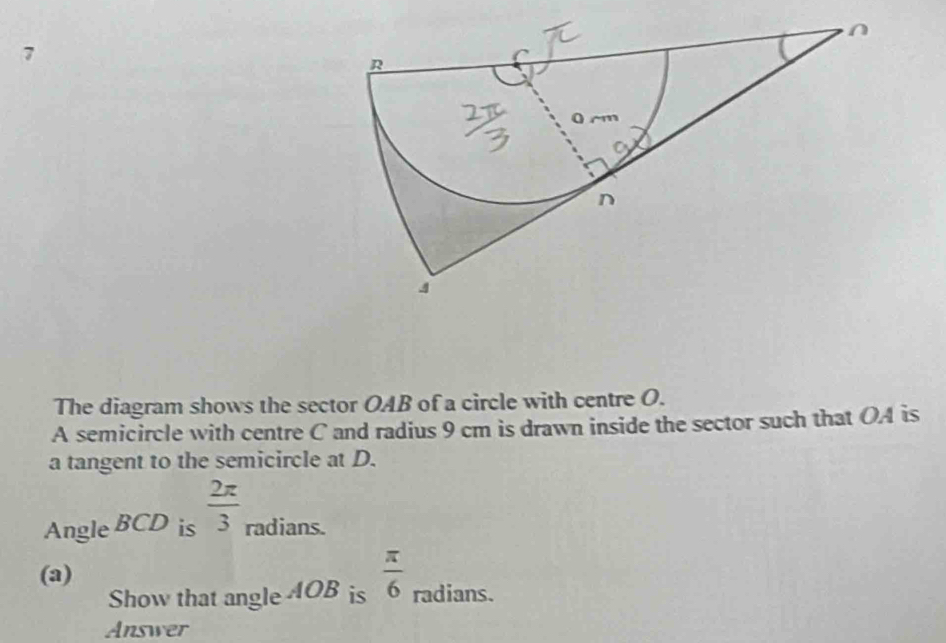 The diagram shows the sector OAB of a circle with centre O. 
A semicircle with centre C and radius 9 cm is drawn inside the sector such that OA is 
a tangent to the semicircle at D. 
Angle BCD is  2π /3  radians. 
(a) 
Show that angle 4OB is  π /6  radians. 
Answer