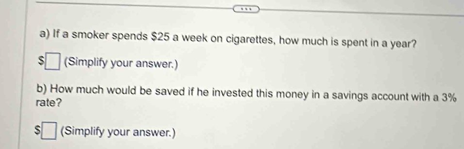 If a smoker spends $25 a week on cigarettes, how much is spent in a year?
$□ (Simplify your answer.) 
b) How much would be saved if he invested this money in a savings account with a 3%
rate?
$□ (Simplify your answer.)