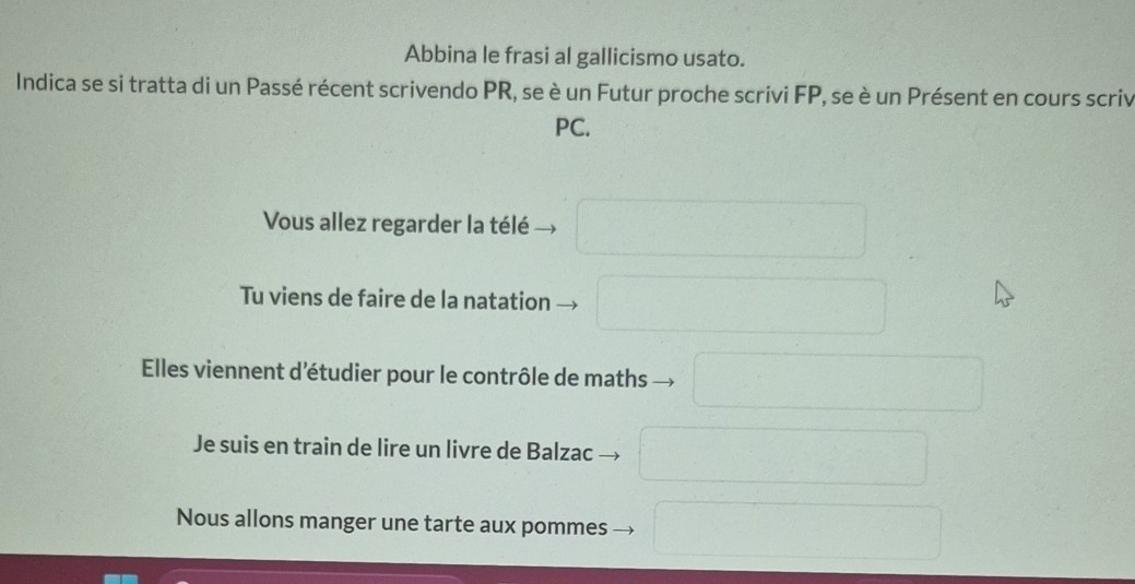 Abbina le frasi al gallicismo usato.
Indica se si tratta di un Passé récent scrivendo PR, se è un Futur proche scrivi FP, se è un Présent en cours scriv
PC.
Vous allez regarder la télé
Tu viens de faire de la natation
Elles viennent d'étudier pour le contrôle de maths
Je suis en train de lire un livre de Balzac
Nous allons manger une tarte aux pommes