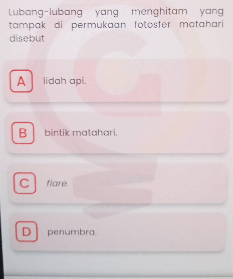 Lubang-lubang yang menghitam yan
tampak di permukaan fotosfer matahari 
disebut
A lidah api.
B bintik matahari.
C flare.
D penumbra.