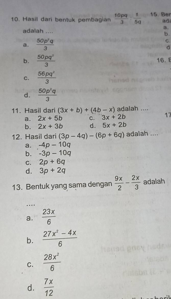 Hasil dari bentuk pembagian  10pq/3 : 1/5q  15. Ber
ad
a.
adalah ....
b.
a.  50p^2q/3 
C.
d
b.  50pq^2/3  16. E
C.  56pq^2/3 
d.  50p^2q/3 
11. Hasil dari (3x+b)+(4b-x) adalah ....
a. 2x+5b c. 3x+2b
17
b. 2x+3b d. 5x+2b
12. Hasil dari (3p-4q)-(6p+6q) adalah ....
a. -4p-10q
b. -3p-10q
C. 2p+6q
d. 3p+2q
13. Bentuk yang sama dengan  9x/2 - 2x/3  adalah
_
..
a.  23x/6 
b.  (27x^2-4x)/6 
C.  28x^2/6 
d.  7x/12 