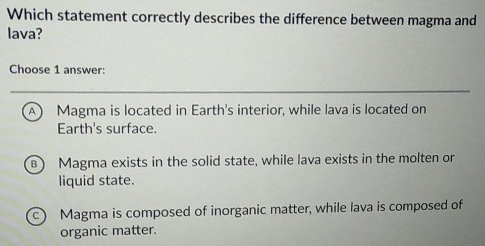 Which statement correctly describes the difference between magma and
lava?
Choose 1 answer:
A Magma is located in Earth's interior, while lava is located on
Earth's surface.
B Magma exists in the solid state, while lava exists in the molten or
liquid state.
c) Magma is composed of inorganic matter, while lava is composed of
organic matter.