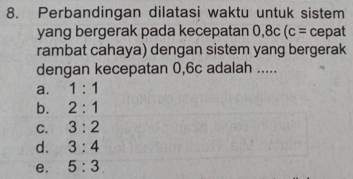 Perbandingan dilatasi waktu untuk sistem
yang bergerak pada kecepatan 0, 8c(c= cepat
rambat cahaya) dengan sistem yang bergerak
dengan kecepatan 0,6c adalah .....
a. 1:1
b. 2:1
C. 3:2
d. 3:4
e. 5:3