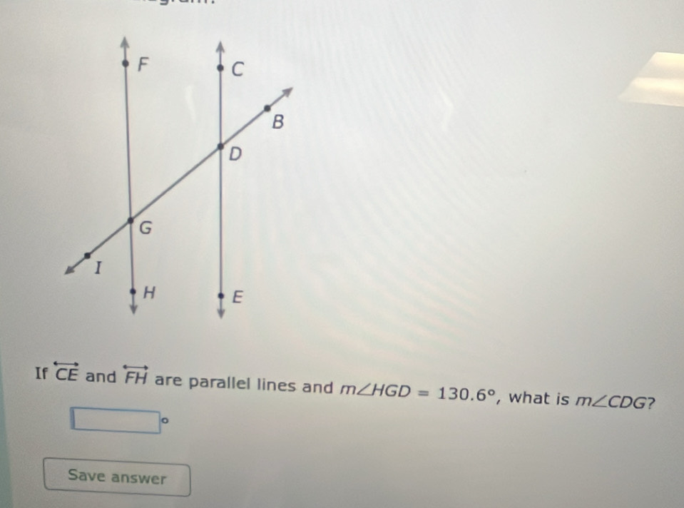 If overleftrightarrow CE and overleftrightarrow FH are parallel lines and m∠ HGD=130.6° , what is m∠ CDG 7
□°
Save answer