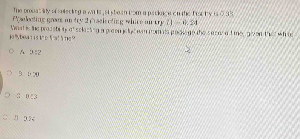 The probability of selecting a white jellybean from a package on the first try is 0.38.
P(selecting green on try 2 ∩selecting white on try1)=0.24
What is the probability of selecting a green jellybean from its package the second time, given that white
jellybean is the first time?
A. 0.62
B. 0.09
C. 0.63
D. 0.24