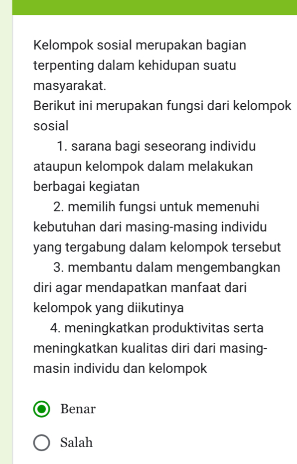 Kelompok sosial merupakan bagian
terpenting dalam kehidupan suatu
masyarakat.
Berikut ini merupakan fungsi dari kelompok
sosial
1. sarana bagi seseorang individu
ataupun kelompok dalam melakukan
berbagai kegiatan
2. memilih fungsi untuk memenuhi
kebutuhan dari masing-masing individu
yang tergabung dalam kelompok tersebut
3. membantu dalam mengembangkan
diri agar mendapatkan manfaat dari
kelompok yang diikutinya
4. meningkatkan produktivitas serta
meningkatkan kualitas diri dari masing-
masin individu dan kelompok
Benar
Salah