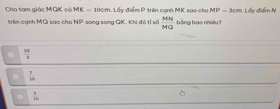 Cho tam giác MQK có MK=10cm. Lấy điểm P trên cạnh MK sao cho MP=3cm. Lấy điểm N
trên cạnh MQ sao cho NP song song QK. Khi đó tỉ số  MN/MQ  bàng bao nhiêu?
 10/3 
 7/10 
 3/10 