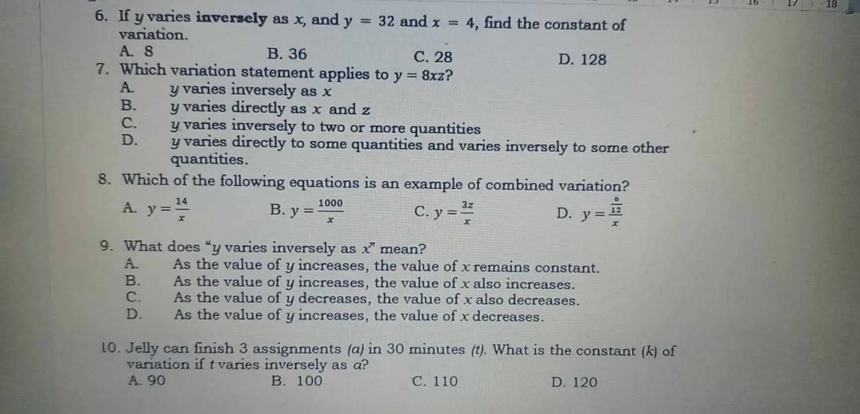 18
6. If y varies inversely as x, and y=32 and x=4 , find the constant of
variation.
A. 8 B. 36
C. 28 D. 128
7. Which variation statement applies to y=8xz 2
A. y varies inversely as x
B. y varies directly as x and z
C. y varies inversely to two or more quantities
D. y varies directly to some quantities and varies inversely to some other
quantities.
8. Which of the following equations is an example of combined variation?
A. y= 14/x  y= 1000/x  y= 3z/x  y=frac  6/12 x
B.
C.
D.
9. What does “ y varies inversely as x'' mean?
A. As the value of y increases, the value of x remains constant.
B. As the value of y increases, the value of x also increases.
C. As the value of y decreases, the value of x also decreases.
D. As the value of y increases, the value of x decreases.
10. Jelly can finish 3 assignments (α) in 30 minutes (t). What is the constant (k) of
variation if t varies inversely as a?
A. 90 B. 100 C. 110 D. 120