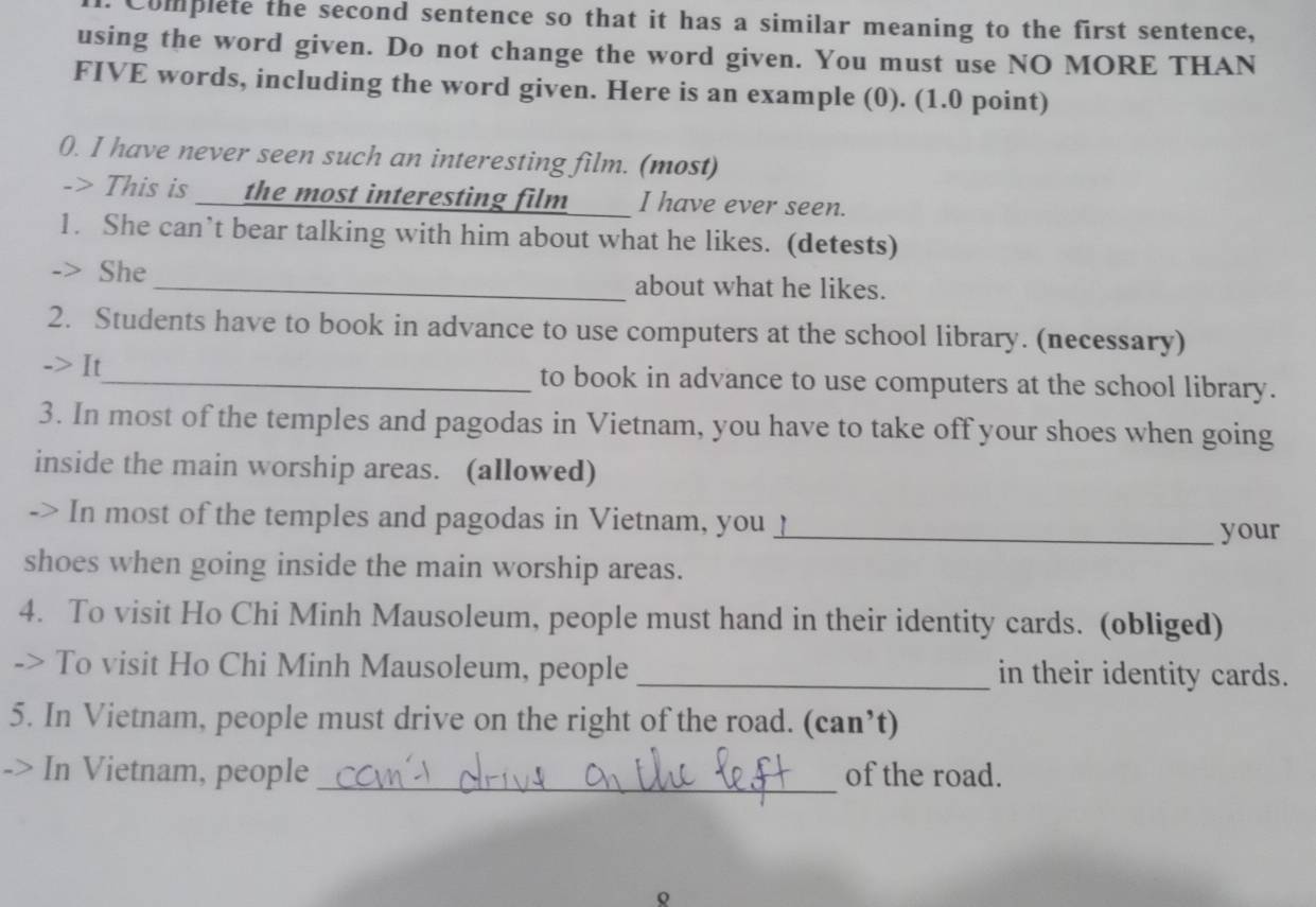 Complete the second sentence so that it has a similar meaning to the first sentence, 
using the word given. Do not change the word given. You must use NO MORE THAN 
FIVE words, including the word given. Here is an example (0). (1.0 point) 
0. I have never seen such an interesting film. (most) 
-> This is the most interesting film I have ever seen. 
1. She can’t bear talking with him about what he likes. (detests) 
-> She _about what he likes. 
2. Students have to book in advance to use computers at the school library. (necessary) 
-> It_ to book in advance to use computers at the school library. 
3. In most of the temples and pagodas in Vietnam, you have to take off your shoes when going 
inside the main worship areas. (allowed) 
-> In most of the temples and pagodas in Vietnam, you _ 
_your 
shoes when going inside the main worship areas. 
4. To visit Ho Chi Minh Mausoleum, people must hand in their identity cards. (obliged) 
-> To visit Ho Chi Minh Mausoleum, people _in their identity cards. 
5. In Vietnam, people must drive on the right of the road. (can’t) 
-> In Vietnam, people_ of the road. 
Q