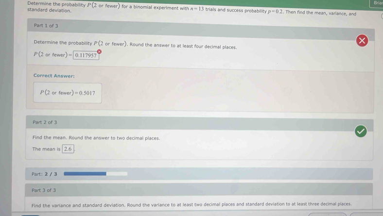 Bria 
Determine the probability P(7 or fewer) for a binomial experiment with n=13 trials and success probability p=0.2. Then find the mean, variance, and 
standard deviation. 
Part 1 of 3 
Determine the probability P(2 or fewer). Round the answer to at least four decimal places.
P(2orfe wer) =1 0.117957
Correct Answer:
P(2 or fewer) r) =0.5017
Part 2 of 3 
Find the mean. Round the answer to two decimal places. 
The mean is 2.6
Part: 2 / 3 
Part 3 of 3 
Find the variance and standard deviation. Round the variance to at least two decimal places and standard deviation to at least three decimal places.