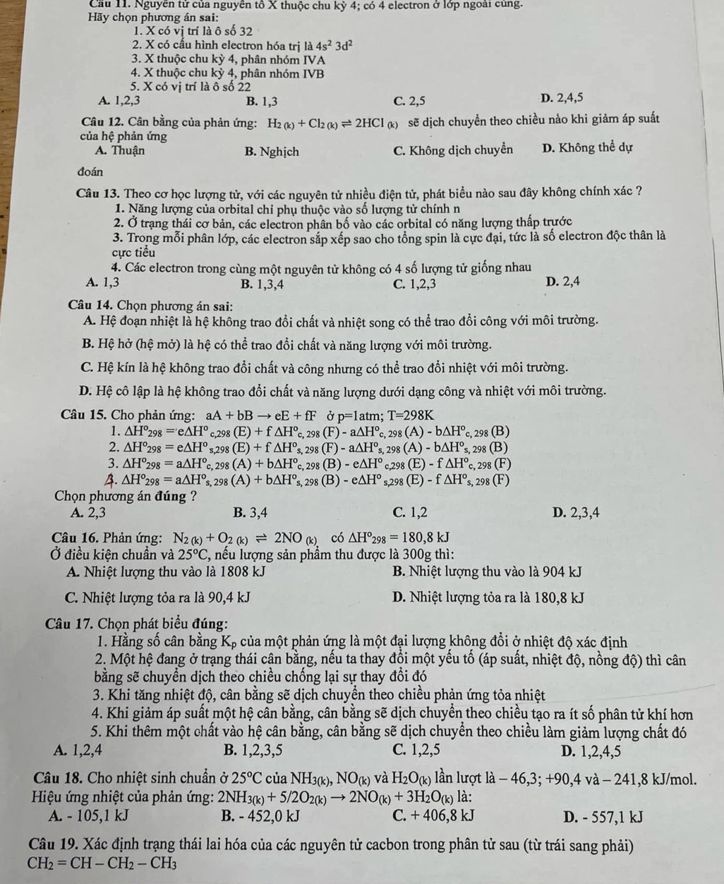 Cầu 11. Nguyễn tử của nguyên tổ X thuộc chu kỳ 4; có 4 electron ở lớp ngoài cùng.
Hãy chọn phương án sai:
1. X có vị trí là ô số 32
2. X có cấu hình electron hóa trị a 4s^23d^2
3. X thuộc chu kỳ 4, phân nhóm IVA
4. X thuộc chu kỳ 4, phân nhóm IVB
5. X có vị trí là ô số 22
A. 1,2,3 B. 1,3 C. 2,5 D. 2,4,5
Câu 12. Cân bằng của phản ứng: H_2(k)+Cl_2(k)leftharpoons 2HCl_(k) sẽ dịch chuyền theo chiều nảo khi giảm áp suất
của hệ phản ứng
A. Thuận B. Nghịch C. Không dịch chuyển D. Không thể dự
đoán
Câu 13. Theo cơ học lượng tử, với các nguyên tử nhiều điện tử, phát biểu nào sau đây không chính xác ?
1. Năng lượng của orbital chỉ phụ thuộc vào số lượng tử chính n
2. Ở trạng thái cơ bản, các electron phân bố vào các orbital có năng lượng thấp trước
3. Trong mỗi phân lớp, các electron sắp xếp sao cho tổng spin là cực đại, tức là số electron độc thân là
cực tiểu
4. Các electron trong cùng một nguyên tử không có 4 số lượng tử giống nhau
A. 1,3 B. 1,3,4 C. 1,2,3 D. 2,4
Câu 14. Chọn phương án sai:
A. Hệ đoạn nhiệt là hệ không trao đổi chất và nhiệt song có thể trao đổi công với môi trường.
B. Hệ hở (hệ mở) là hệ có thể trao đổi chất và năng lượng với môi trường.
C. Hệ kín là hệ không trao đổi chất và công nhưng có thể trao đổi nhiệt với môi trường.
D. Hệ cô lập là hệ không trao đổi chất và năng lượng dưới dạng công và nhiệt với môi trường.
Câu 15. Cho phản ứng: aA+bBto eE+fF Ở p=1 atm; T=298K
1. △ H°_298=e△ H° c,298(E)+f△ H° _298(F)-a△ H° 、 298(A)-b△ H° 'c, 298 (B)
2. △ H°_298=e△ H° _s,298(E)+f△ H^o 298(F)-a△ H°s. 298(A)-b△ H° 's, 298 (B)
3. △ H°_298=a△ H°_c c,298(A)+b△ H° 298(B)-e△ H° 298(E)-f△ H° c, 298 (F)
A. △ H°_298=a△ H°_s,298(A)+b△ H°_s, 298(B)-e△ H° s.2 98(E)-f△ H°s C 298CF
Chọn phương án đúng?
A. 2,3 B. 3,4 C. 1,2 D. 2,3,4
Câu 16. Phản ứng: N_2(k)+O_2(k)leftharpoons 2NO_(k) có △ H°_298=180,8kJ
Ở điều kiện chuẩn và 25°C , nếu lượng sản phẩm thu được là 300g thì:
A. Nhiệt lượng thu vào là 1808 kJ B. Nhiệt lượng thu vào là 904 kJ
C. Nhiệt lượng tỏa ra là 90,4 kJ D. Nhiệt lượng tỏa ra là 180,8 kJ
Câu 17. Chọn phát biểu đúng:
1. Hằng số cân bằng K_p của một phản ứng là một đại lượng không đổi ở nhiệt độ xác định
2. Một hệ đang ở trạng thái cân bằng, nếu ta thay đồi một yếu tố (áp suất, nhiệt độ, nồng độ) thì cân
bằng sẽ chuyển dịch theo chiều chống lại sự thay đổi đó
3. Khi tăng nhiệt độ, cân bằng sẽ dịch chuyển theo chiều phản ứng tỏa nhiệt
4. Khi giảm áp suất một hệ cân bằng, cân bằng sẽ dịch chuyền theo chiều tạo ra ít số phân tử khí hơn
5. Khi thêm một chất vào hệ cân bằng, cân bằng sẽ dịch chuyền theo chiều làm giảm lượng chất đó
A. 1,2,4 B. 1,2,3,5 C. 1,2,5 D. 1,2,4,5
Câu 18. Cho nhiệt sinh chuẩn ở 25°C của NH_3(k),NO_(k) và H_2O_(k) lần lượt la-46,3;+90,4 và - 241,8 kJ/mol.
* Hiệu ứng nhiệt của phản ứng: 2NH_3(k)+5/2O_2(k)to 2NO_(k)+3H_2O_(k) là:
A. - 105,1 kJ B. - 452,0 kJ C. +406,8kJ D. - 557,1 kJ
Câu 19. Xác định trạng thái lai hóa của các nguyên tử cacbon trong phân tử sau (từ trái sang phải)
CH_2=CH-CH_2-CH_3