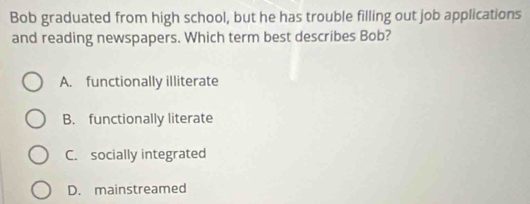 Bob graduated from high school, but he has trouble filling out job applications
and reading newspapers. Which term best describes Bob?
A. functionally illiterate
B. functionally literate
C. socially integrated
D. mainstreamed