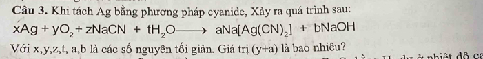 Khi tách Ag bằng phương pháp cyanide, Xảy ra quá trình sau:
xAg+yO_2+zNaCN+tH_2Oto aNa[Ag(CN)_2]+bNaOH
Với x, y, z, t, a, b là các số nguyên tối giản. Giá trị (y+a) là bao nhiêu? 
hiệ t độ ca