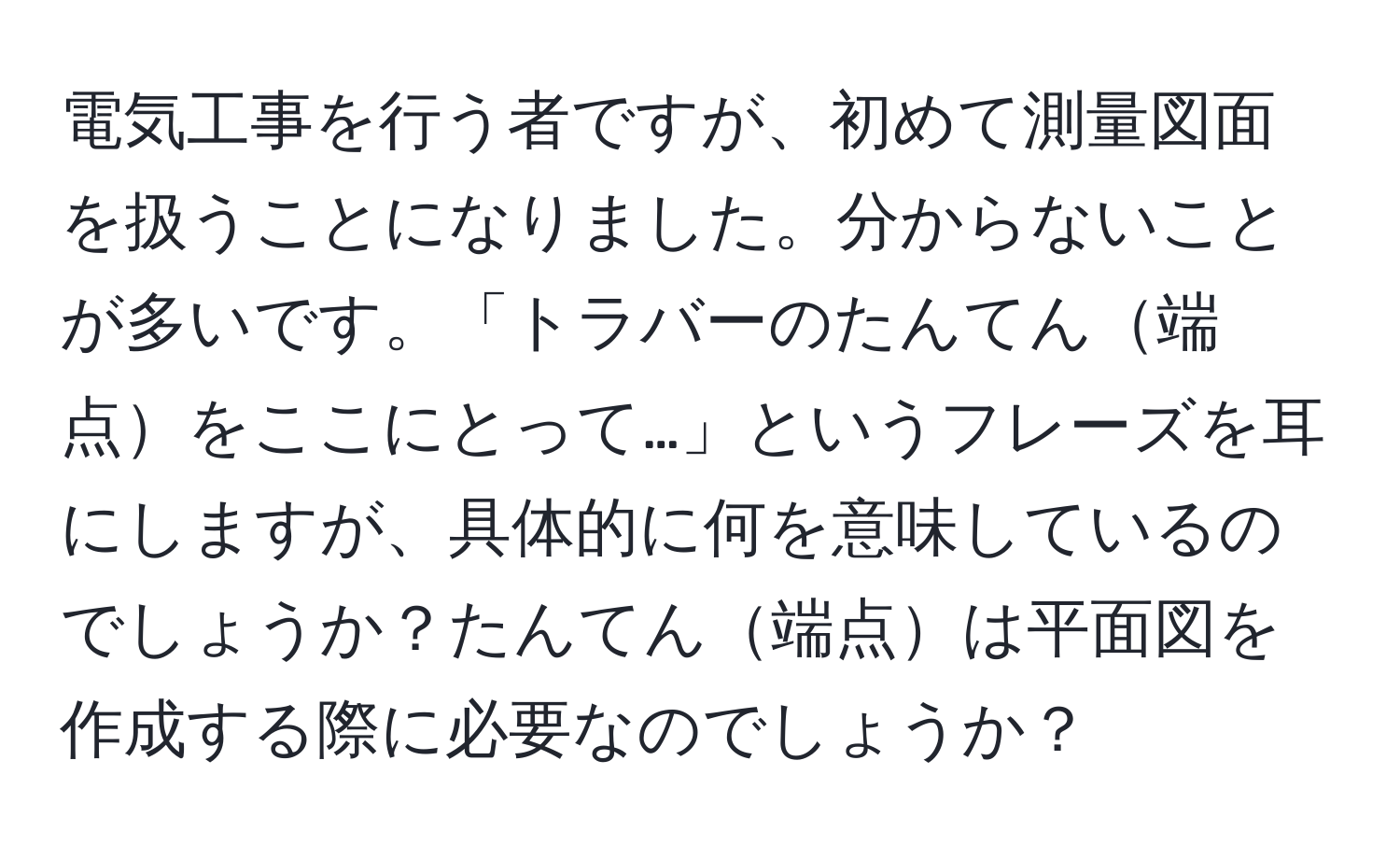 電気工事を行う者ですが、初めて測量図面を扱うことになりました。分からないことが多いです。「トラバーのたんてん端点をここにとって…」というフレーズを耳にしますが、具体的に何を意味しているのでしょうか？たんてん端点は平面図を作成する際に必要なのでしょうか？