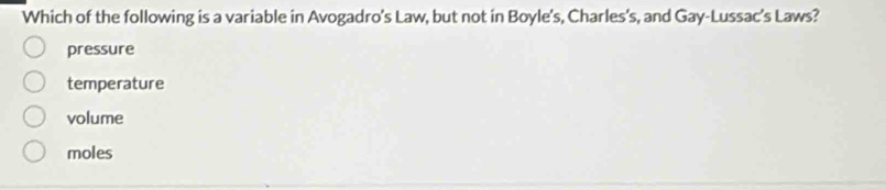 Which of the following is a variable in Avogadro’s Law, but not in Boyle's, Charles's, and Gay-Lussac’s Laws?
pressure
temperature
volume
moles