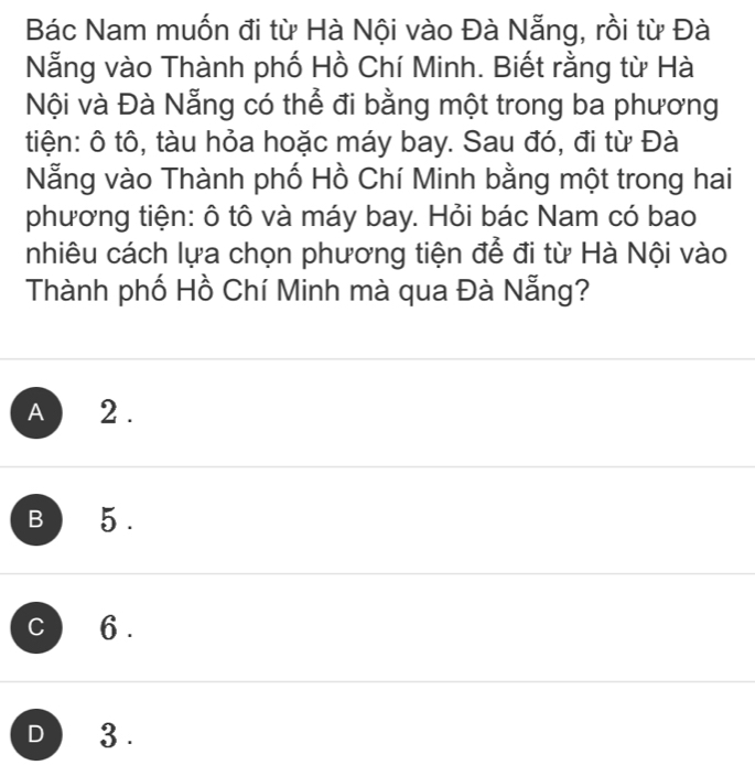 Bác Nam muốn đi từ Hà Nội vào Đà Nẵng, rồi từ Đà
Nẵng vào Thành phố Hồ Chí Minh. Biết rằng từ Hà
Nội và Đà Nẵng có thể đi bằng một trong ba phương
tiện: ô tô, tàu hỏa hoặc máy bay. Sau đó, đi từ Đà
Nẵng vào Thành phố Hồ Chí Minh bằng một trong hai
phương tiện: ô tô và máy bay. Hỏi bác Nam có bao
nhiêu cách lựa chọn phương tiện để đi từ Hà Nội vào
Thành phố Hồ Chí Minh mà qua Đà Nẵng?
A 2.
B 5.
C 6.
D 3.