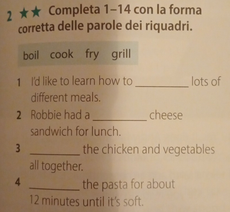 2 ★★ Completa 1-14 con la forma 
corretta delle parole dei riquadri. 
boil cook fry grill 
1 I'd like to learn how to _lots of 
different meals. 
2 Robbie had a _cheese 
sandwich for lunch. 
3 _the chicken and vegetables 
all together. 
4 
_the pasta for about
12 minutes until it's soft.