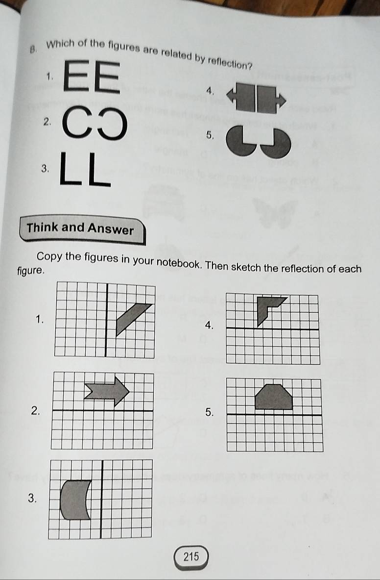 Which of the figures are related by reflection? 
1. EE 
4. 
2. CO 
5. 
3. LL 
Think and Answer 
Copy the figures in your notebook. Then sketch the reflection of each 
figure. 
1. 
4. 
2. 
5. 
3.
215