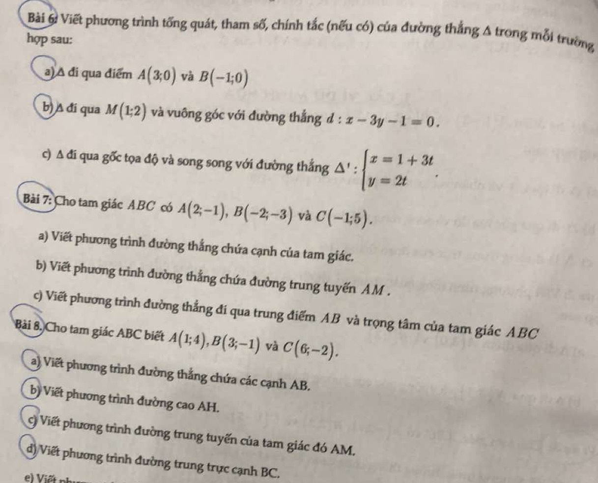 Viết phương trình tổng quát, tham số, chính tắc (nếu có) của đường thắng Δ trong mỗi trường 
hợp sau: 
a) Δ đi qua điểm A(3;0) và B(-1;0)
b) A đí qua M(1;2) và vuông góc với đường thắng d:x-3y-1=0. 
c) △ di qua gốc tọa độ và song song với đường thắng △ ':beginarrayl x=1+3t y=2tendarray.. 
Bài 7: Cho tam giác ABC có A(2;-1), B(-2;-3) và C(-1;5). 
a) Viết phương trình đường thắng chứa cạnh của tam giác. 
b) Viết phương trình đường thắng chứa đường trung tuyến AM. 
c) Viết phương trình đường thẳng đí qua trung điểm AB và trọng tâm của tam giác ABC
Bài 8. Cho tam giác ABC biết A(1;4), B(3;-1) và C(6;-2). 
a) Viết phương trình đường thắng chứa các cạnh AB, 
b) Viết phương trình đường cao AH. 
C) Viết phương trình đường trung tuyến của tam giác đó AM. 
d) Viết phương trình đường trung trực cạnh BC. 
e) Viết n