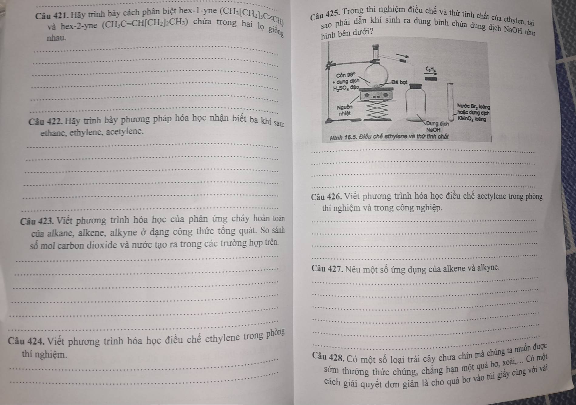 Hãy trình bày cách phân biệt hex-1-yne (CH_3[CH_2]_3Cequiv CH) Câu 425. Trong thí nghiệm điều chế và thử tính chất của ethylen, tại 
sao phải dẫn khí sinh ra dung bình chứa dung dịch NaOH như 
và hex-2-yn (CH_3Cequiv CH[CH_2]_2CH_3) () chứa trong hai lọ giống 
_ 
nhau. 
h bên dưới? 
_ 
_ 
_ 
_ 
_ 
Câu 422. Hãy trình bày phương pháp hóa học nhận biết ba khí sau: 
ethane, ethylene, acetylene. 
_ 
_ 
_ 
_ 
_ 
_ 
_ 
_ 
_Câu 426. Viết phương trình hóa học điều chế acetylene trong phòng 
_thí nghiệm và trong công nghiệp. 
Câu 423. Viết phương trình hóa học của phản ứng cháy hoàn toàn_ 
của alkane, alkene, alkyne ở dạng công thức tổng quát. So sánh_ 
_ 
số mol carbon dioxide và nước tạo ra trong các trường hợp trên._ 
_ 
_ 
_Câu 427. Nêu một số ứng dụng của alkene và alkyne. 
_ 
_ 
_ 
_ 
_ 
_ 
_ 
Câu 424. Viết phương trình hóa học điều chế ethylene trong phòng_ 
_ 
_thí nghiệm. Câu 428. Có một số loại trái cây chưa chín mà chúng ta muốn được 
sớm thưởng thức chúng, chẳng hạn một quả bơ, xoài,... Có một 
_cách giải quyết đơn giản là cho quả bơ vào túi giấy cùng với vài