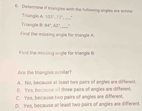 Determine if triangles with the following angles are similar.
Triangle A: 103°, 73°, _。
Triangle B: 84°, 62°, _.
Find the missing angle for triangle A:
Find the missing angle for triangle B:
Are the triangles similar?
A. No, because at least two pairs of angles are different.
B. Yes, because all three pairs of angles are different.
C. Yes, because two pairs of angles are different.
D. Yes, because at least two pairs of angles are different.