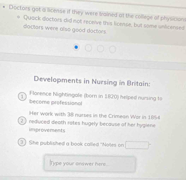 Doctors got a license if they were trained at the college of physicians 
Quack doctors did not receive this license, but some unlicensed 
doctors were also good doctors 
Developments in Nursing in Britain: 
1 Florence Nightingale (born in 1820) helped nursing to 
become professional 
Her work with 38 nurses in the Crimean War in 1854
2 reduced death rates hugely because of her hygiene 
improvements 
3) She published a book called "Notes on 
Type your answer here.